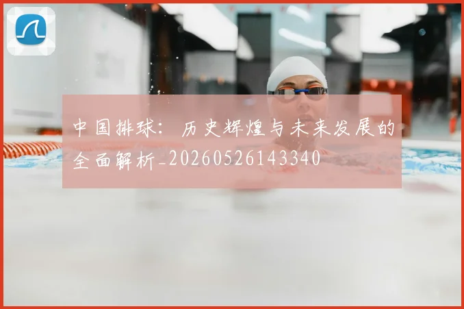 中国排球：历史辉煌与未来发展的全面解析_20260526143340