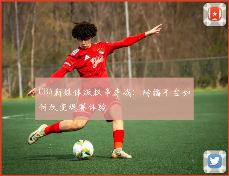 CBA新媒体版权争夺战：转播平台如何改变观赛体验