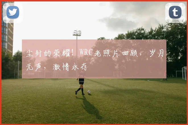 尘封的荣耀！WRC老照片回顾，岁月无声，激情永存