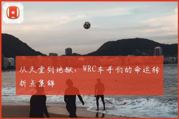 从天堂到地狱，WRC车手们的命运转折点集锦