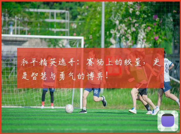 和平精英选手:赛场上的较量,更是智慧与勇气的博弈!