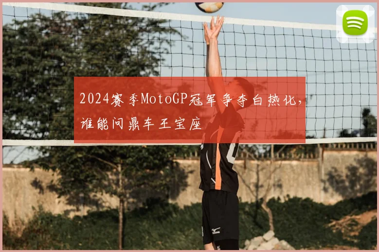 2024赛季MotoGP冠军争夺白热化，谁能问鼎车王宝座