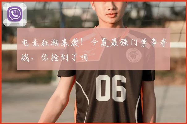 电竞狂潮来袭！今夏最强门票争夺战，你抢到了吗