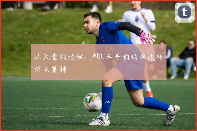 从天堂到地狱,WRC车手们的命运转折点集锦