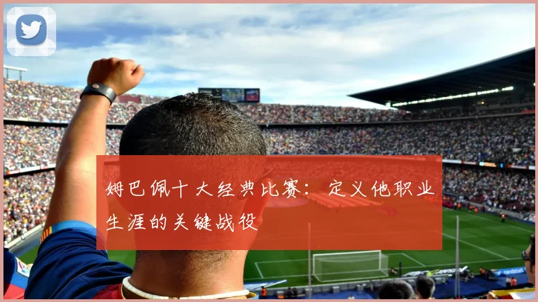 姆巴佩十大经典比赛：定义他职业生涯的关键战役