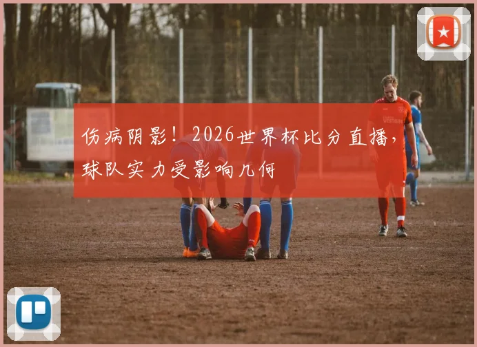 伤病阴影！2026世界杯比分直播，球队实力受影响几何