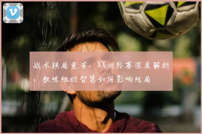 战术棋局重演,XX洲际赛深度解析,教练组的智慧如何影响结局