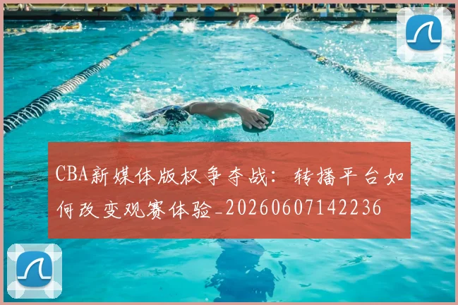 CBA新媒体版权争夺战：转播平台如何改变观赛体验_20260607142236