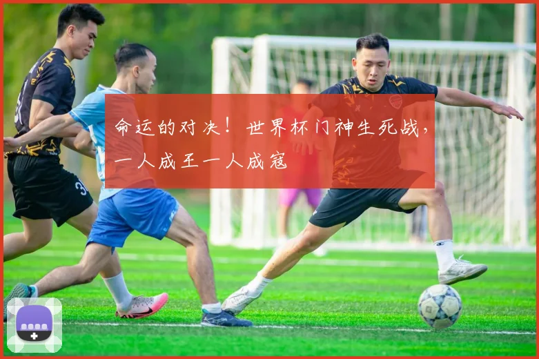 命运的对决！世界杯门神生死战，一人成王一人成寇