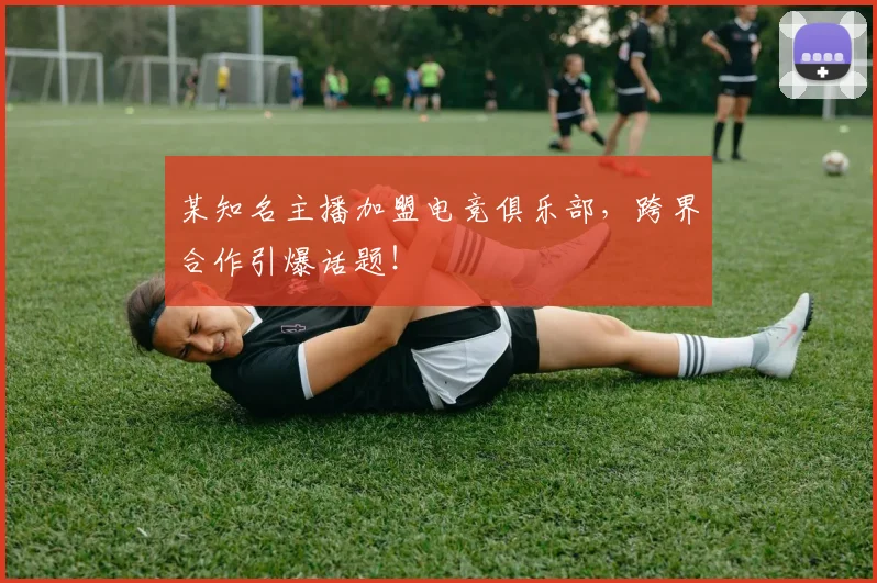 某知名主播加盟电竞俱乐部,跨界合作引爆话题!