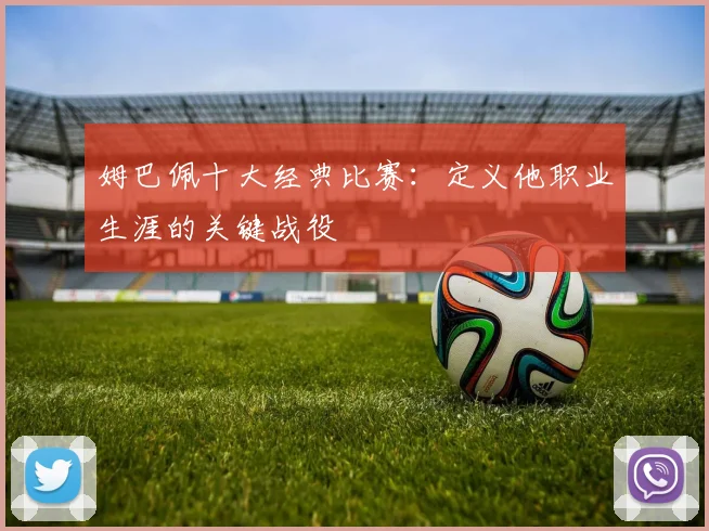 姆巴佩十大经典比赛:定义他职业生涯的关键战役