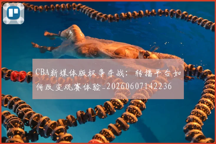 CBA新媒体版权争夺战：转播平台如何改变观赛体验_20260607142236