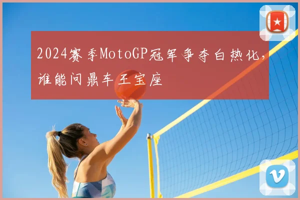 2024赛季MotoGP冠军争夺白热化，谁能问鼎车王宝座