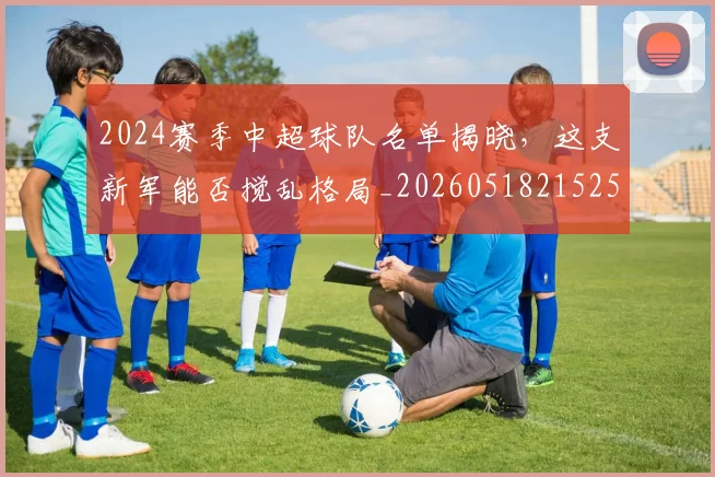 2024赛季中超球队名单揭晓，这支新军能否搅乱格局_20260518215257